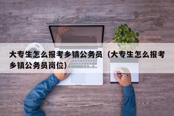 大专生怎么报考乡镇公务员（大专生怎么报考乡镇公务员岗位）