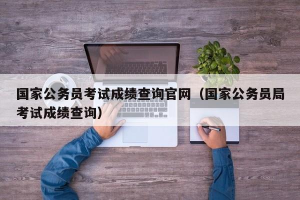 国家公务员考试成绩查询官网（国家公务员局考试成绩查询）