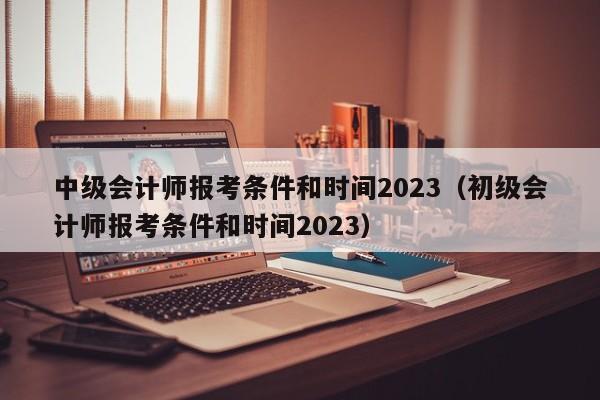 中级会计师报考条件和时间2023（初级会计师报考条件和时间2023）