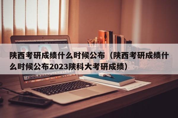 陕西考研成绩什么时候公布（陕西考研成绩什么时候公布2023陕科大考研成绩）