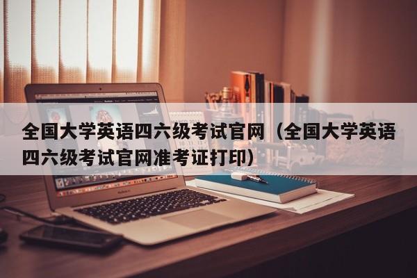 全国大学英语四六级考试官网（全国大学英语四六级考试官网准考证打印）