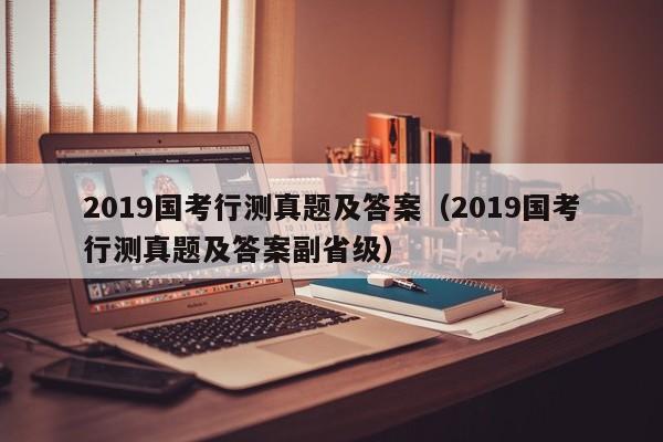 2019国考行测真题及答案（2019国考行测真题及答案副省级）