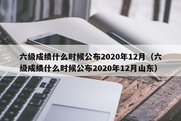 六级成绩什么时候公布2020年12月（六级成绩什么时候公布2020年12月山东）