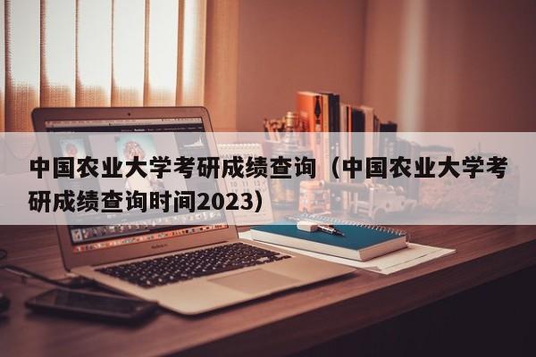 中国农业大学考研成绩查询（中国农业大学考研成绩查询时间2023）