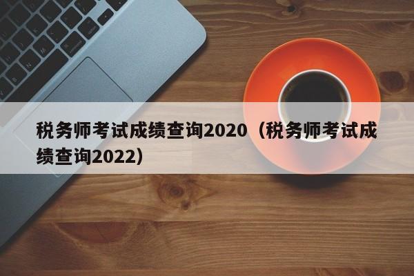 税务师考试成绩查询2020（税务师考试成绩查询2022）