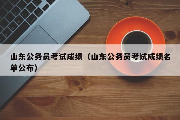 山东公务员考试成绩（山东公务员考试成绩名单公布）