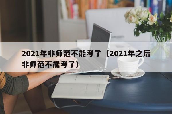 2021年非师范不能考了（2021年之后非师范不能考了）