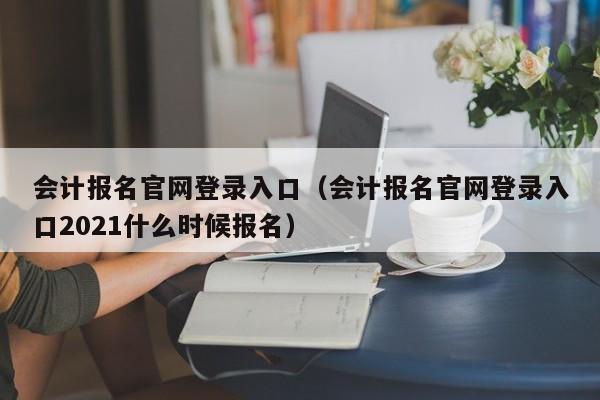 会计报名官网登录入口（会计报名官网登录入口2021什么时候报名）