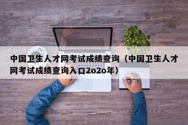 中国卫生人才网考试成绩查询（中国卫生人才网考试成绩查询入口2o2o年）