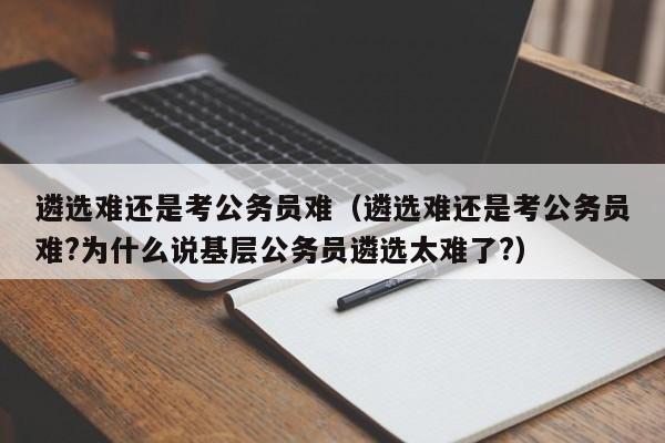 遴选难还是考公务员难（遴选难还是考公务员难?为什么说基层公务员遴选太难了?）