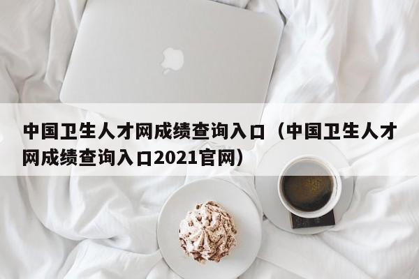 中国卫生人才网成绩查询入口（中国卫生人才网成绩查询入口2021官网）
