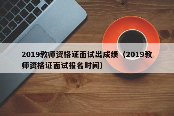 2019教师资格证面试出成绩（2019教师资格证面试报名时间）
