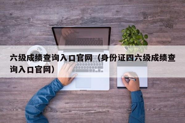 六级成绩查询入口官网（身份证四六级成绩查询入口官网）