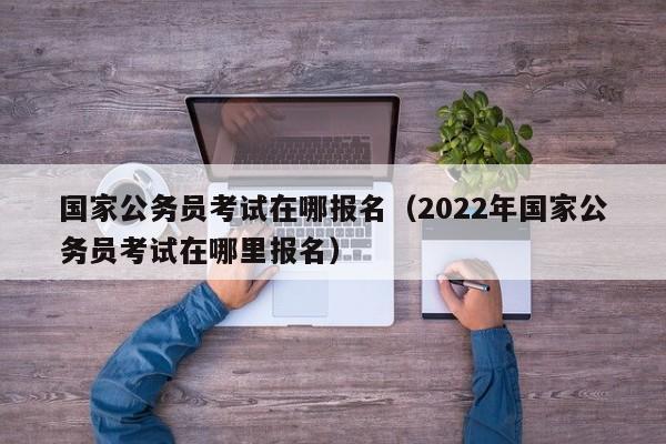 国家公务员考试在哪报名（2022年国家公务员考试在哪里报名）
