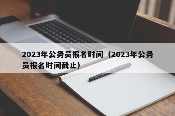 2023年公务员报名时间（2023年公务员报名时间截止）