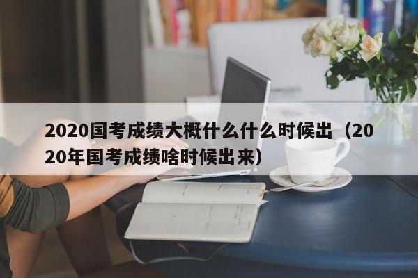 2020国考成绩大概什么什么时候出（2020年国考成绩啥时候出来）