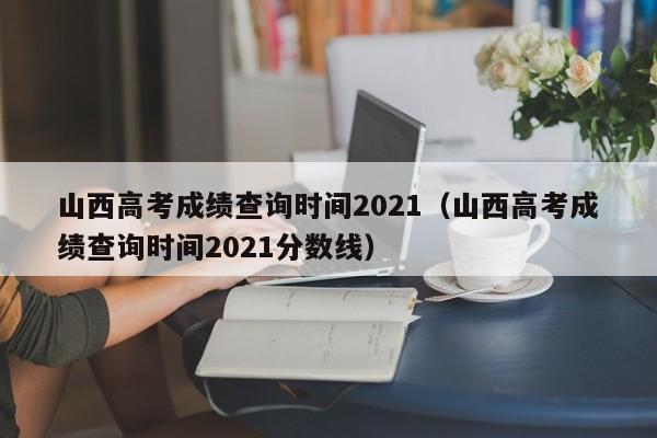 山西高考成绩查询时间2021（山西高考成绩查询时间2021分数线）