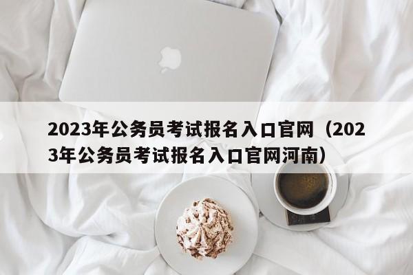 2023年公务员考试报名入口官网（2023年公务员考试报名入口官网河南）