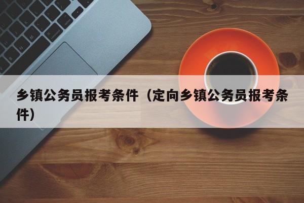 乡镇公务员报考条件（定向乡镇公务员报考条件）