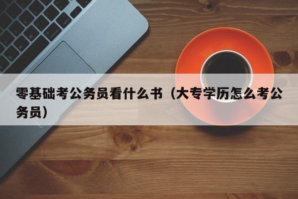 零基础考公务员看什么书（大专学历怎么考公务员）