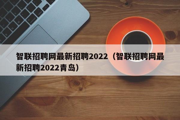 智联招聘网最新招聘2022（智联招聘网最新招聘2022青岛）