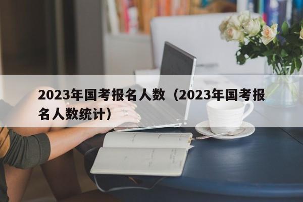 2023年国考报名人数（2023年国考报名人数统计）