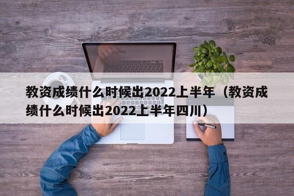 教资成绩什么时候出2022上半年（教资成绩什么时候出2022上半年四川）