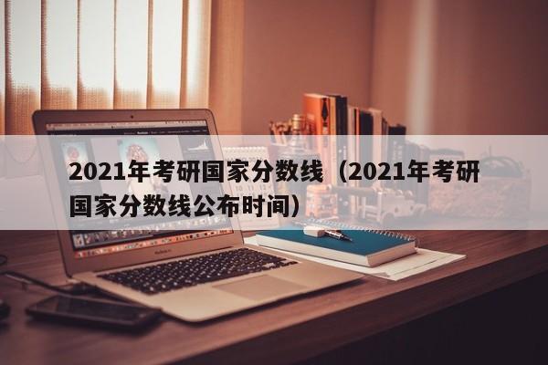 2021年考研国家分数线（2021年考研国家分数线公布时间）