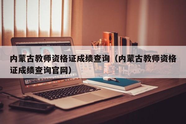 内蒙古教师资格证成绩查询（内蒙古教师资格证成绩查询官网）