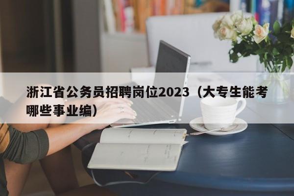 浙江省公务员招聘岗位2023（大专生能考哪些事业编）