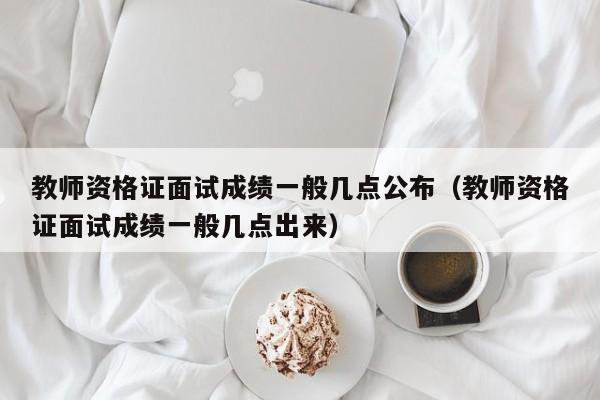 教师资格证面试成绩一般几点公布（教师资格证面试成绩一般几点出来）