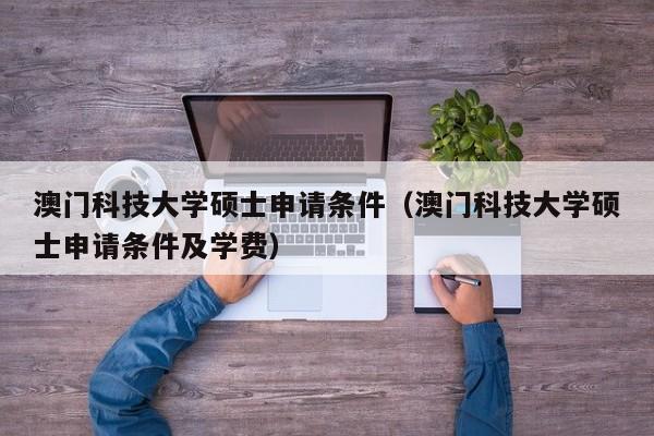 澳门科技大学硕士申请条件（澳门科技大学硕士申请条件及学费）