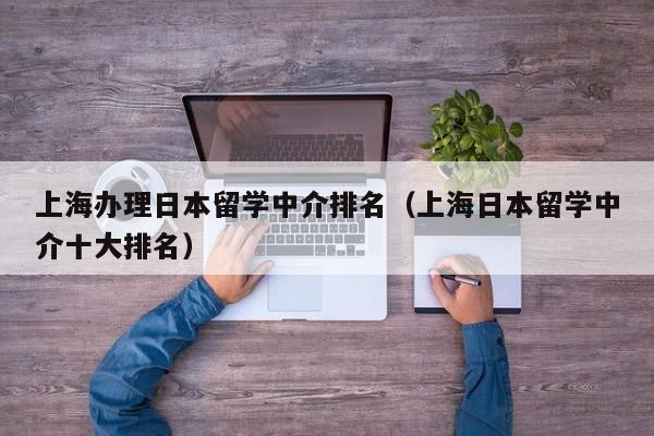 上海办理日本留学中介排名（上海日本留学中介十大排名）
