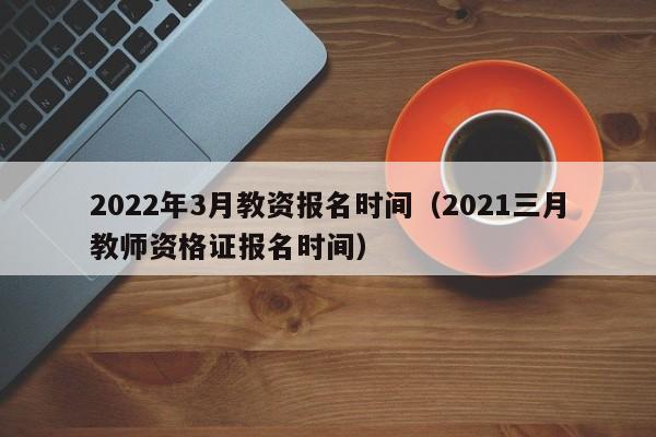 2022年3月教资报名时间（2021三月教师资格证报名时间）