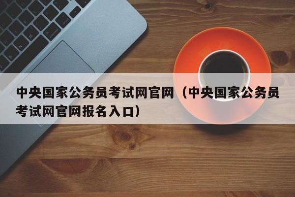中央国家公务员考试网官网（中央国家公务员考试网官网报名入口）