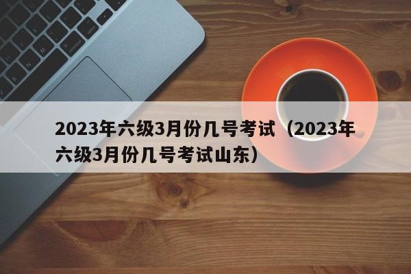 2023年六级3月份几号考试（2023年六级3月份几号考试山东）