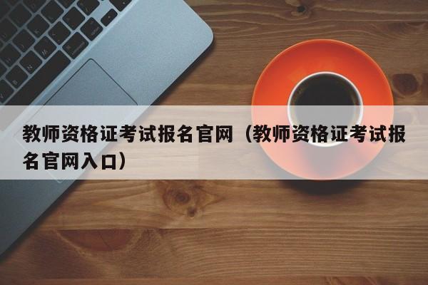 教师资格证考试报名官网（教师资格证考试报名官网入口）