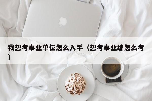 我想考事业单位怎么入手（想考事业编怎么考）