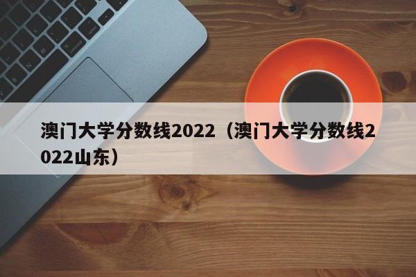 澳门大学分数线2022（澳门大学分数线2022山东）