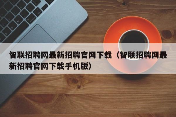 智联招聘网最新招聘官网下载（智联招聘网最新招聘官网下载手机版）