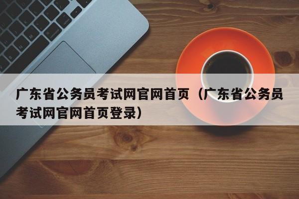 广东省公务员考试网官网首页（广东省公务员考试网官网首页登录）