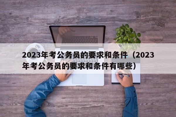2023年考公务员的要求和条件（2023年考公务员的要求和条件有哪些）