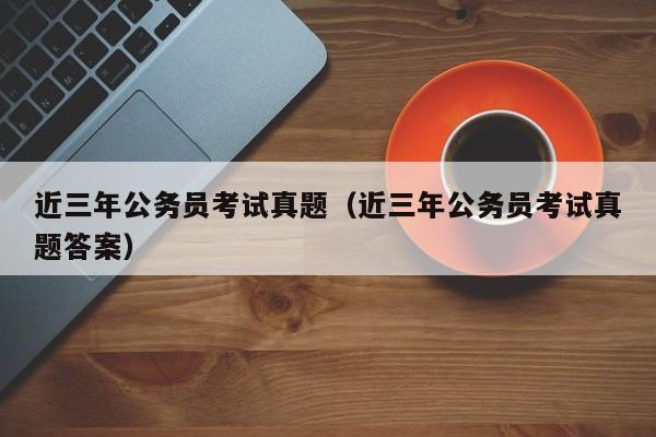 近三年公务员考试真题（近三年公务员考试真题答案）