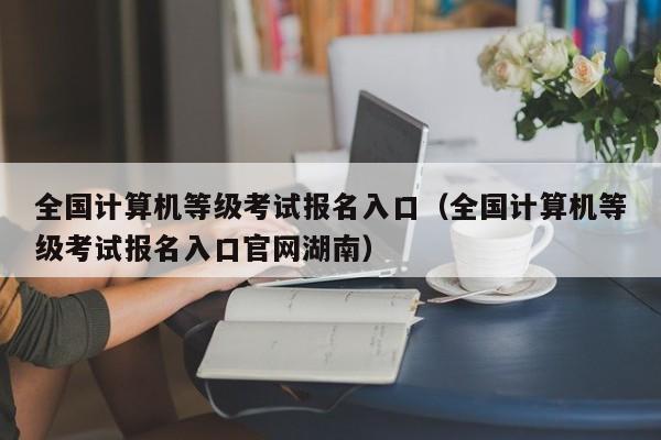 全国计算机等级考试报名入口（全国计算机等级考试报名入口官网湖南）