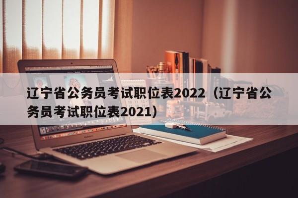 辽宁省公务员考试职位表2022（辽宁省公务员考试职位表2021）
