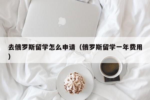 去俄罗斯留学怎么申请（俄罗斯留学一年费用）