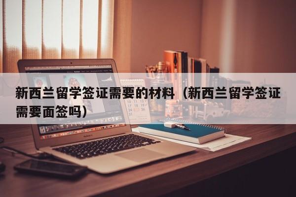 新西兰留学签证需要的材料（新西兰留学签证需要面签吗）