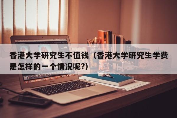 香港大学研究生不值钱（香港大学研究生学费是怎样的一个情况呢?）