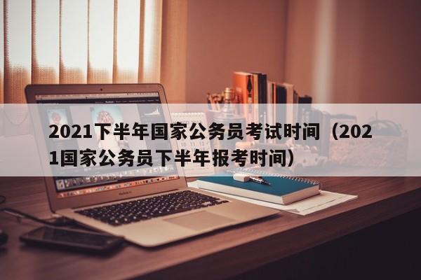 2021下半年国家公务员考试时间（2021国家公务员下半年报考时间）