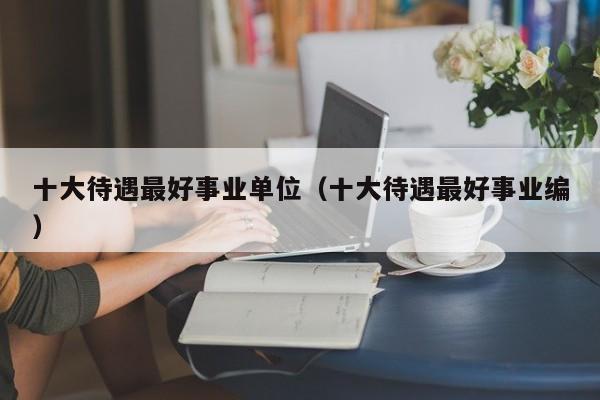 十大待遇最好事业单位（十大待遇最好事业编）